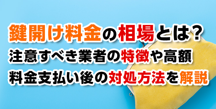 【鍵開錠】 鍵開け料金の相場とは？注意すべき業者の特徴や高額料金支払い後の対処方法を解説